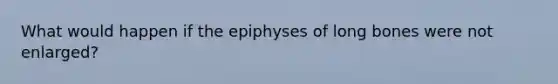 What would happen if the epiphyses of long bones were not enlarged?