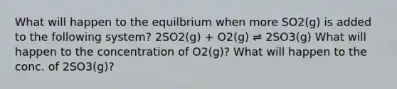 What will happen to the equilbrium when more SO2(g) is added to the following system? 2SO2(g) + O2(g) ⇌ 2SO3(g) What will happen to the concentration of O2(g)? What will happen to the conc. of 2SO3(g)?