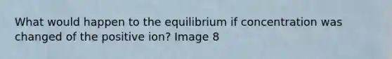 What would happen to the equilibrium if concentration was changed of the positive ion? Image 8