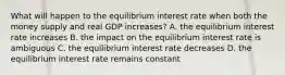 What will happen to the equilibrium interest rate when both the money supply and real GDP increases? A. the equilibrium interest rate increases B. the impact on the equilibrium interest rate is ambiguous C. the equilibrium interest rate decreases D. the equilibrium interest rate remains constant