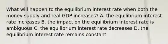 What will happen to the equilibrium interest rate when both the money supply and real GDP increases? A. the equilibrium interest rate increases B. the impact on the equilibrium interest rate is ambiguous C. the equilibrium interest rate decreases D. the equilibrium interest rate remains constant