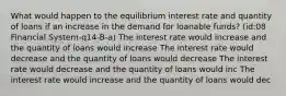 What would happen to the equilibrium interest rate and quantity of loans if an increase in the demand for loanable funds? (id:08 Financial System-q14-B-a) The interest rate would increase and the quantity of loans would increase The interest rate would decrease and the quantity of loans would decrease The interest rate would decrease and the quantity of loans would inc The interest rate would increase and the quantity of loans would dec