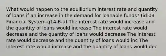 What would happen to the equilibrium interest rate and quantity of loans if an increase in the demand for loanable funds? (id:08 Financial System-q14-B-a) The interest rate would increase and the quantity of loans would increase The interest rate would decrease and the quantity of loans would decrease The interest rate would decrease and the quantity of loans would inc The interest rate would increase and the quantity of loans would dec