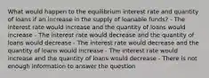 What would happen to the equilibrium interest rate and quantity of loans if an increase in the supply of loanable funds? - The interest rate would increase and the quantity of loans would increase - The interest rate would decrease and the quantity of loans would decrease - The interest rate would decrease and the quantity of loans would increase - The interest rate would increase and the quantity of loans would decrease - There is not enough information to answer the question