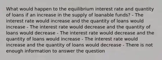 What would happen to the equilibrium interest rate and quantity of loans if an increase in the supply of loanable funds? - The interest rate would increase and the quantity of loans would increase - The interest rate would decrease and the quantity of loans would decrease - The interest rate would decrease and the quantity of loans would increase - The interest rate would increase and the quantity of loans would decrease - There is not enough information to answer the question