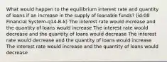 What would happen to the equilibrium interest rate and quantity of loans if an increase in the supply of loanable funds? (id:08 Financial System-q14-B-k) The interest rate would increase and the quantity of loans would increase The interest rate would decrease and the quantity of loans would decrease The interest rate would decrease and the quantity of loans would increase The interest rate would increase and the quantity of loans would decrease