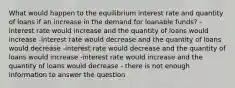 What would happen to the equilibrium interest rate and quantity of loans if an increase in the demand for loanable funds? - interest rate would increase and the quantity of loans would increase -interest rate would decrease and the quantity of loans would decrease -interest rate would decrease and the quantity of loans would increase -interest rate would increase and the quantity of loans would decrease - there is not enough information to answer the question