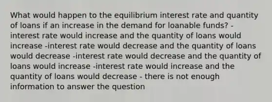 What would happen to the equilibrium interest rate and quantity of loans if an increase in the demand for loanable funds? - interest rate would increase and the quantity of loans would increase -interest rate would decrease and the quantity of loans would decrease -interest rate would decrease and the quantity of loans would increase -interest rate would increase and the quantity of loans would decrease - there is not enough information to answer the question