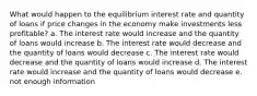 What would happen to the equilibrium interest rate and quantity of loans if price changes in the economy make investments less profitable? a. The interest rate would increase and the quantity of loans would increase b. The interest rate would decrease and the quantity of loans would decrease c. The interest rate would decrease and the quantity of loans would increase d. The interest rate would increase and the quantity of loans would decrease e. not enough information