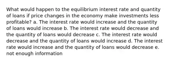 What would happen to the equilibrium interest rate and quantity of loans if price changes in the economy make investments less profitable? a. The interest rate would increase and the quantity of loans would increase b. The interest rate would decrease and the quantity of loans would decrease c. The interest rate would decrease and the quantity of loans would increase d. The interest rate would increase and the quantity of loans would decrease e. not enough information