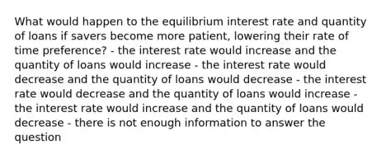 What would happen to the equilibrium interest rate and quantity of loans if savers become more patient, lowering their rate of time preference? - the interest rate would increase and the quantity of loans would increase - the interest rate would decrease and the quantity of loans would decrease - the interest rate would decrease and the quantity of loans would increase - the interest rate would increase and the quantity of loans would decrease - there is not enough information to answer the question