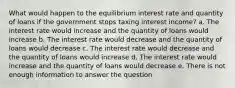 What would happen to the equilibrium interest rate and quantity of loans if the government stops taxing interest income? a. The interest rate would increase and the quantity of loans would increase b. The interest rate would decrease and the quantity of loans would decrease c. The interest rate would decrease and the quantity of loans would increase d. The interest rate would increase and the quantity of loans would decrease e. There is not enough information to answer the question