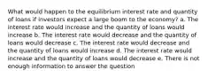 What would happen to the equilibrium interest rate and quantity of loans if investors expect a large boom to the economy? a. The interest rate would increase and the quantity of loans would increase b. The interest rate would decrease and the quantity of loans would decrease c. The interest rate would decrease and the quantity of loans would increase d. The interest rate would increase and the quantity of loans would decrease e. There is not enough information to answer the question