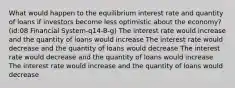 What would happen to the equilibrium interest rate and quantity of loans if investors become less optimistic about the economy? (id:08 Financial System-q14-B-g) The interest rate would increase and the quantity of loans would increase The interest rate would decrease and the quantity of loans would decrease The interest rate would decrease and the quantity of loans would increase The interest rate would increase and the quantity of loans would decrease