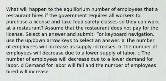 What will happen to the equilibrium number of employees that a restaurant hires if the government requires all workers to purchase a license and take food safety classes so they can work at a restaurant? Assume that the restaurant does not pay for the license. Select an answer and submit. For keyboard navigation, use the up/down arrow keys to select an answer. a The number of employees will increase as supply increases. b The number of employees will decrease due to a lower supply of labor. c The number of employees will decrease due to a lower demand for labor. d Demand for labor will fall and the number of employees hired will increase.