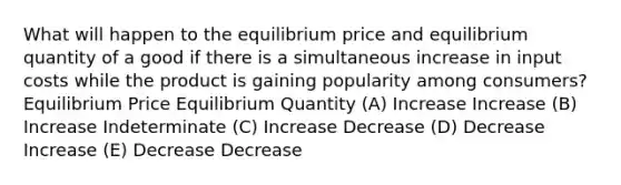 What will happen to the equilibrium price and equilibrium quantity of a good if there is a simultaneous increase in input costs while the product is gaining popularity among consumers? Equilibrium Price Equilibrium Quantity (A) Increase Increase (B) Increase Indeterminate (C) Increase Decrease (D) Decrease Increase (E) Decrease Decrease