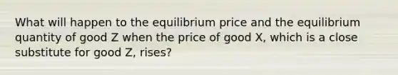 What will happen to the equilibrium price and the equilibrium quantity of good Z when the price of good X, which is a close substitute for good Z, rises?