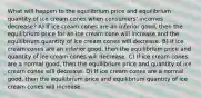 What will happen to the equilibrium price and equilibrium quantity of ice cream cones when consumers' incomes decrease? A) If ice cream cones are an inferior good, then the equilibrium price for an ice cream cone will increase and the equilibrium quantity of ice cream cones will decrease. B) If ice cream cones are an inferior good, then the equilibrium price and quantity of ice cream cones will decrease. C) If ice cream cones are a normal good, then the equilibrium price and quantity of ice cream cones will decrease. D) If ice cream cones are a normal good, then the equilibrium price and equilibrium quantity of ice cream cones will increase.