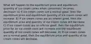 What will happen to the equilibrium price and equilibrium quantity of ice cream cones when consumers' incomes decrease? A) If ice cream cones are a normal good, then the equilibrium price and equilibrium quantity of ice cream cones will increase. B) If ice cream cones are an inferior good, then the equilibrium price and quantity of ice cream cones will decrease. C) If ice cream cones are an inferior good, then the equilibrium price for an ice cream cone will increase and the equilibrium quantity of ice cream cones will decrease. D) If ice cream cones are a normal good, then the equilibrium price and quantity of ice cream cones will decrease.