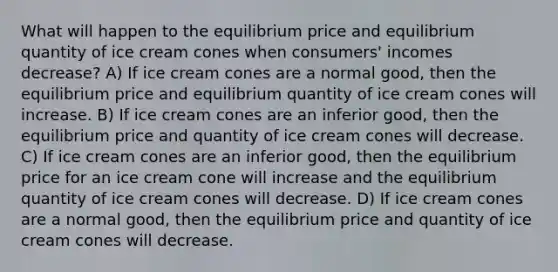 What will happen to the equilibrium price and equilibrium quantity of ice cream cones when consumers' incomes decrease? A) If ice cream cones are a normal good, then the equilibrium price and equilibrium quantity of ice cream cones will increase. B) If ice cream cones are an inferior good, then the equilibrium price and quantity of ice cream cones will decrease. C) If ice cream cones are an inferior good, then the equilibrium price for an ice cream cone will increase and the equilibrium quantity of ice cream cones will decrease. D) If ice cream cones are a normal good, then the equilibrium price and quantity of ice cream cones will decrease.