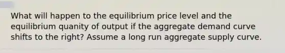 What will happen to the equilibrium price level and the equilibrium quanity of output if the aggregate demand curve shifts to the right? Assume a long run aggregate supply curve.