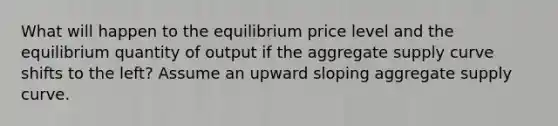 What will happen to the equilibrium price level and the equilibrium quantity of output if the aggregate supply curve shifts to the left? Assume an upward sloping aggregate supply curve.