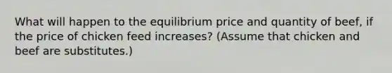 What will happen to the equilibrium price and quantity of beef, if the price of chicken feed increases? (Assume that chicken and beef are substitutes.)