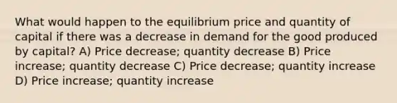 What would happen to the equilibrium price and quantity of capital if there was a decrease in demand for the good produced by capital? A) Price decrease; quantity decrease B) Price increase; quantity decrease C) Price decrease; quantity increase D) Price increase; quantity increase