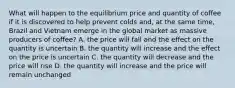 What will happen to the equilibrium price and quantity of coffee if it is discovered to help prevent colds and, at the same time, Brazil and Vietnam emerge in the global market as massive producers of coffee? A. the price will fall and the effect on the quantity is uncertain B. the quantity will increase and the effect on the price is uncertain C. the quantity will decrease and the price will rise D. the quantity will increase and the price will remain unchanged