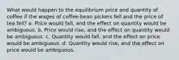 What would happen to the equilibrium price and quantity of coffee if the wages of coffee-bean pickers fell and the price of tea fell? a. Price would fall, and the effect on quantity would be ambiguous. b. Price would rise, and the effect on quantity would be ambiguous. c. Quantity would fall, and the effect on price would be ambiguous. d. Quantity would rise, and the effect on price would be ambiguous.