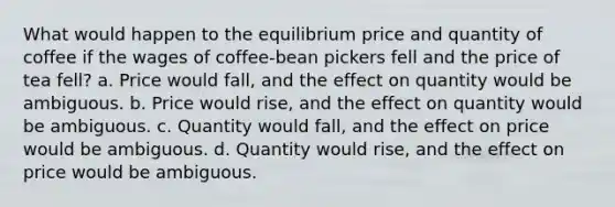 What would happen to the equilibrium price and quantity of coffee if the wages of coffee-bean pickers fell and the price of tea fell? a. Price would fall, and the effect on quantity would be ambiguous. b. Price would rise, and the effect on quantity would be ambiguous. c. Quantity would fall, and the effect on price would be ambiguous. d. Quantity would rise, and the effect on price would be ambiguous.