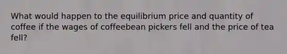 What would happen to the equilibrium price and quantity of coffee if the wages of coffeebean pickers fell and the price of tea fell?