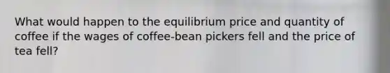 What would happen to the equilibrium price and quantity of coffee if the wages of coffee-bean pickers fell and the price of tea fell?