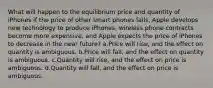 What will happen to the equilibrium price and quantity of iPhones if the price of other smart phones falls, Apple develops new technology to produce iPhones, wireless phone contracts become more expensive, and Apple expects the price of iPhones to decrease in the near future? a.Price will rise, and the effect on quantity is ambiguous. b.Price will fall, and the effect on quantity is ambiguous. c.Quantity will rise, and the effect on price is ambiguous. d.Quantity will fall, and the effect on price is ambiguous.