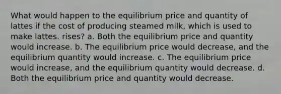 What would happen to the equilibrium price and quantity of lattes if the cost of producing steamed milk, which is used to make lattes. rises? a. Both the equilibrium price and quantity would increase. b. The equilibrium price would decrease, and the equilibrium quantity would increase. c. The equilibrium price would increase, and the equilibrium quantity would decrease. d. Both the equilibrium price and quantity would decrease.