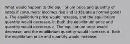 What would happen to the equilibrium price and quantity of lattés if consumers' incomes rise and lattés are a normal good? a. The equilibrium price would increase, and the equilibrium quantity would decrease. b. Both the equilibrium price and quantity would decrease. c. The equilibrium price would decrease, and the equilibrium quantity would increase. d. Both the equilibrium price and quantity would increase.