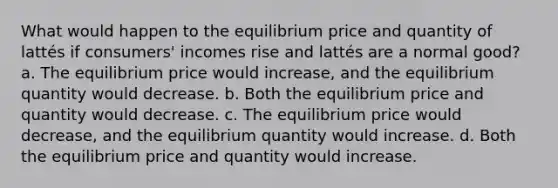 What would happen to the equilibrium price and quantity of lattés if consumers' incomes rise and lattés are a normal good? a. The equilibrium price would increase, and the equilibrium quantity would decrease. b. Both the equilibrium price and quantity would decrease. c. The equilibrium price would decrease, and the equilibrium quantity would increase. d. Both the equilibrium price and quantity would increase.