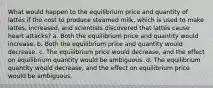 What would happen to the equilibrium price and quantity of lattés if the cost to produce steamed milk, which is used to make lattés, increased, and scientists discovered that lattés cause heart attacks? a. Both the equilibrium price and quantity would increase. b. Both the equilibrium price and quantity would decrease. c. The equilibrium price would decrease, and the effect on equilibrium quantity would be ambiguous. d. The equilibrium quantity would decrease, and the effect on equilibrium price would be ambiguous.