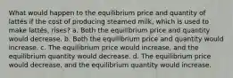 What would happen to the equilibrium price and quantity of lattés if the cost of producing steamed milk, which is used to make lattés, rises? a. Both the equilibrium price and quantity would decrease. b. Both the equilibrium price and quantity would increase. c. The equilibrium price would increase, and the equilibrium quantity would decrease. d. The equilibrium price would decrease, and the equilibrium quantity would increase.