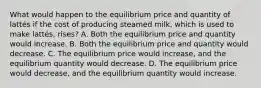 What would happen to the equilibrium price and quantity of lattés if the cost of producing steamed milk, which is used to make lattés, rises? A. Both the equilibrium price and quantity would increase. B. Both the equilibrium price and quantity would decrease. C. The equilibrium price would increase, and the equilibrium quantity would decrease. D. The equilibrium price would decrease, and the equilibrium quantity would increase.