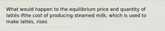 What would happen to the equilibrium price and quantity of lattés ifthe cost of producing steamed milk, which is used to make lattés, rises