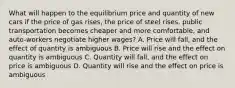 What will happen to the equilibrium price and quantity of new cars if the price of gas rises, the price of steel rises, public transportation becomes cheaper and more comfortable, and auto-workers negotiate higher wages? A. Price will fall, and the effect of quantity is ambiguous B. Price will rise and the effect on quantity is ambiguous C. Quantity will fall, and the effect on price is ambiguous D. Quantity will rise and the effect on price is ambiguous