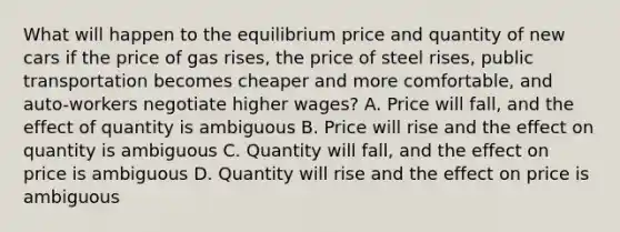 What will happen to the equilibrium price and quantity of new cars if the price of gas rises, the price of steel rises, public transportation becomes cheaper and more comfortable, and auto-workers negotiate higher wages? A. Price will fall, and the effect of quantity is ambiguous B. Price will rise and the effect on quantity is ambiguous C. Quantity will fall, and the effect on price is ambiguous D. Quantity will rise and the effect on price is ambiguous