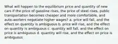 What will happen to the equilibrium price and quantity of new cars if the price of gasoline rises, the price of steel rises, public transportation becomes cheaper and more comfortable, and auto-workers negotiate higher wages? a. price will fall, and the effect on quantity is ambiguous b. price will rise, and the effect on quantity is ambiguous c. quantity will fall, and the effect on price is ambiguous d. quantity will rise, and the effect on price is ambiguous