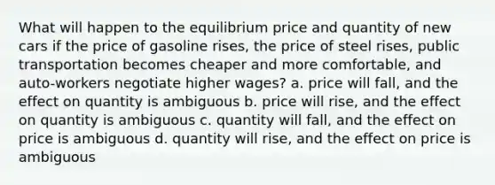 What will happen to the equilibrium price and quantity of new cars if the price of gasoline rises, the price of steel rises, public transportation becomes cheaper and more comfortable, and auto-workers negotiate higher wages? a. price will fall, and the effect on quantity is ambiguous b. price will rise, and the effect on quantity is ambiguous c. quantity will fall, and the effect on price is ambiguous d. quantity will rise, and the effect on price is ambiguous