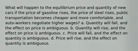 What will happen to the equilibrium price and quantity of new cars if the price of gasoline rises, the price of steel rises, public transportation becomes cheaper and more comfortable, and auto-workers negotiate higher wages? a. Quantity will fall, and the effect on price is ambiguous. b. Quantity will rise, and the effect on price is ambiguous. c. Price will fall, and the effect on quantity is ambiguous. d. Price will rise, and the effect on quantity is ambiguous.