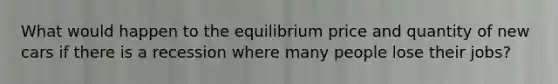 What would happen to the equilibrium price and quantity of new cars if there is a recession where many people lose their jobs?