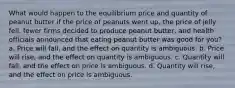 What would happen to the equilibrium price and quantity of peanut butter if the price of peanuts went up, the price of jelly fell, fewer firms decided to produce peanut butter, and health officials announced that eating peanut butter was good for you? a. Price will fall, and the effect on quantity is ambiguous. b. Price will rise, and the effect on quantity is ambiguous. c. Quantity will fall, and the effect on price is ambiguous. d. Quantity will rise, and the effect on price is ambiguous.