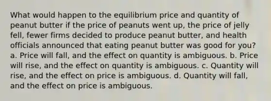 What would happen to the equilibrium price and quantity of peanut butter if the price of peanuts went up, the price of jelly fell, fewer firms decided to produce peanut butter, and health officials announced that eating peanut butter was good for you? a. Price will fall, and the effect on quantity is ambiguous. b. Price will rise, and the effect on quantity is ambiguous. c. Quantity will rise, and the effect on price is ambiguous. d. Quantity will fall, and the effect on price is ambiguous.