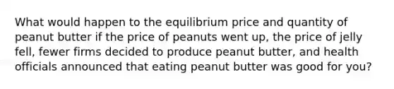 What would happen to the equilibrium price and quantity of peanut butter if the price of peanuts went up, the price of jelly fell, fewer firms decided to produce peanut butter, and health officials announced that eating peanut butter was good for you?